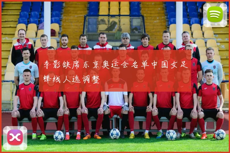 李影缺席东京奥运会名单中国女足锋线人选调整