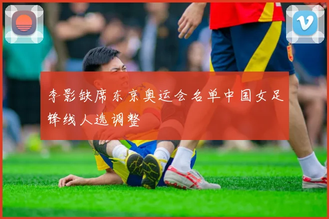 李影缺席东京奥运会名单中国女足锋线人选调整