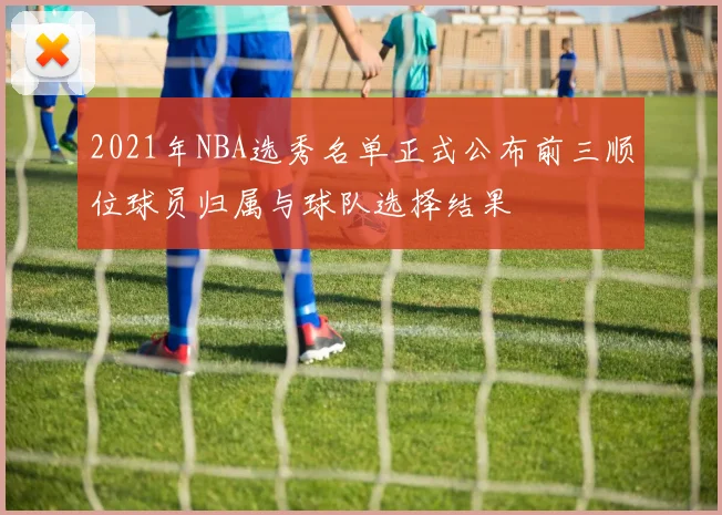 2021年NBA选秀名单正式公布前三顺位球员归属与球队选择结果