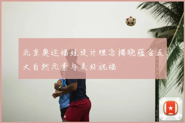 北京奥运福娃设计理念揭晓蕴含五大自然元素与美好祝福