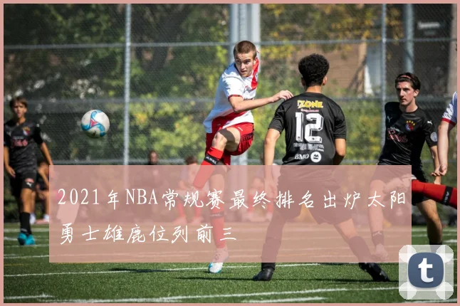 2021年NBA常规赛最终排名出炉太阳勇士雄鹿位列前三
